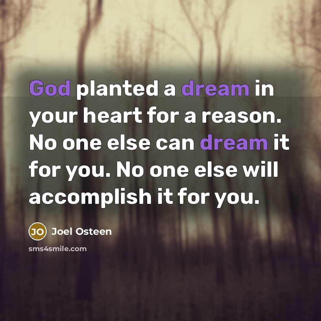 “God planted a dream in your heart for a reason. No one else can dream it for you. No one else will accomplish it for you.” quote by Joel Osteen