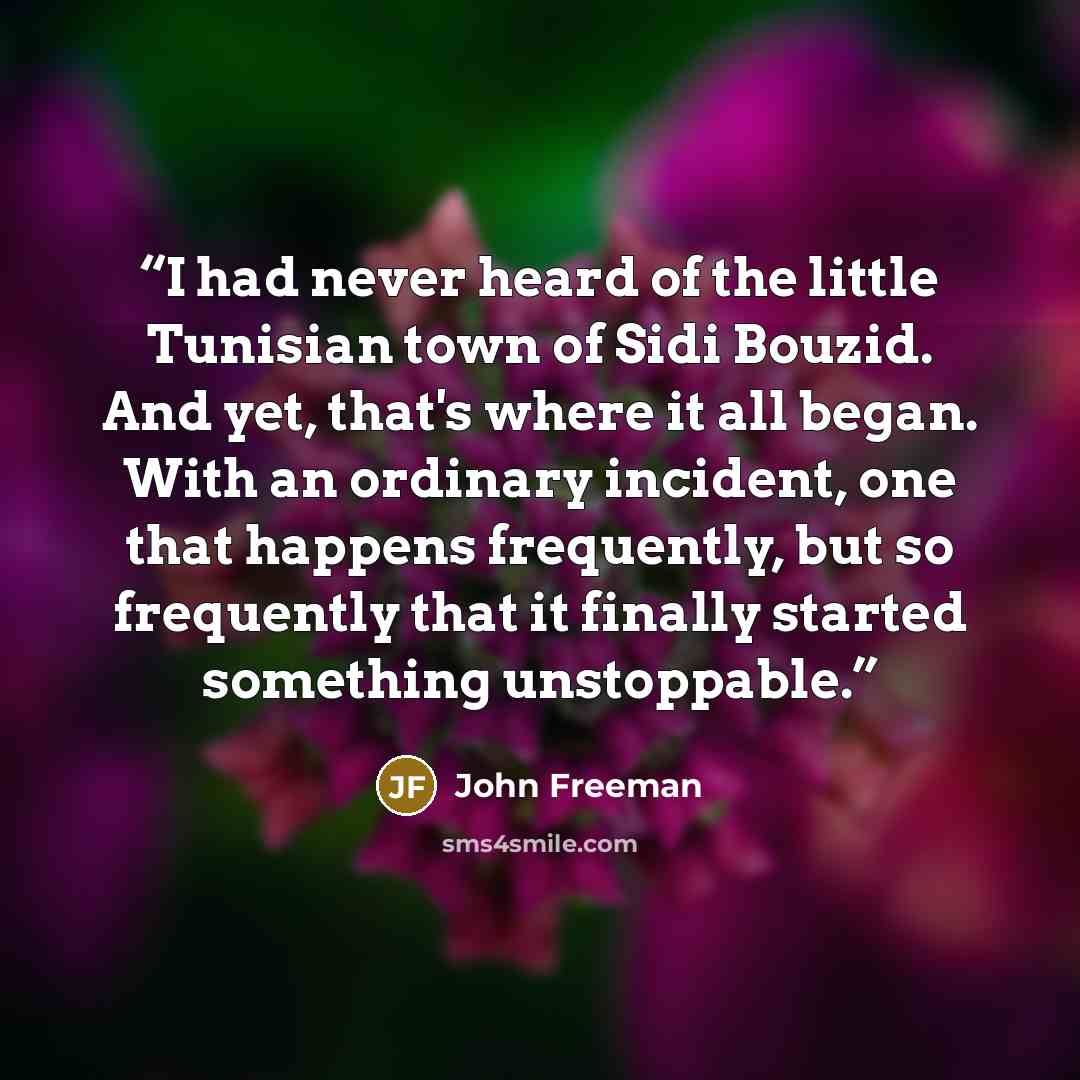 “I had never heard of the little Tunisian town of Sidi Bouzid. And yet, that's where it all began. With an ordinary incident, one that happens frequently, but so frequently that it finally started something unstoppable.” quote by John Freeman