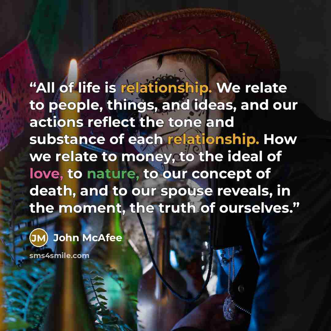 “All of life is relationship. We relate to people, things, and ideas, and our actions reflect the tone and substance of each relationship. How we relate to money, to the ideal of love, to nature, to our concept of death, and to our spouse reveals, in the moment, the truth of ourselves.” quote by John McAfee