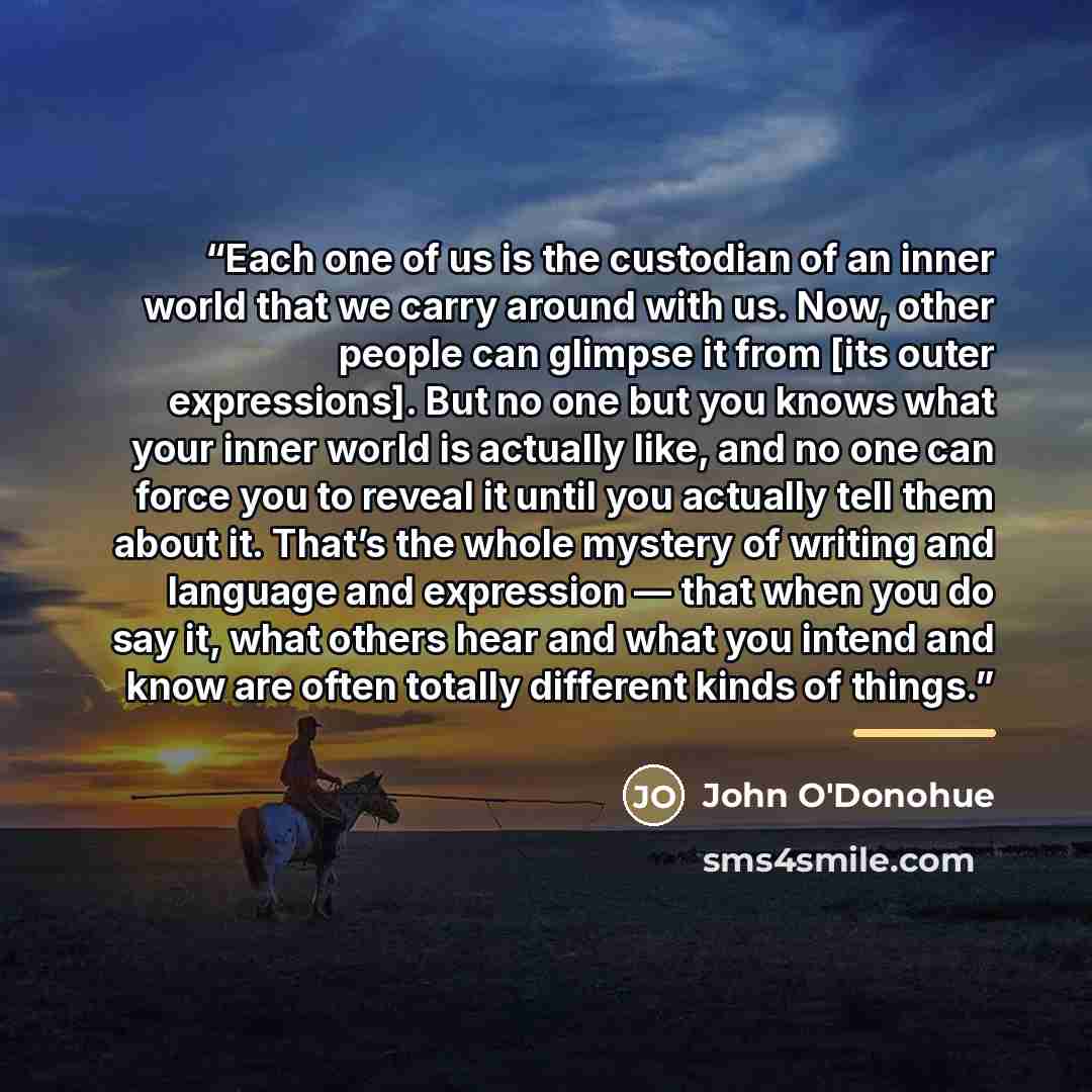 “Each one of us is the custodian of an inner world that we carry around with us. Now, other people can glimpse it from [its outer expressions]. But no one but you knows what your inner world is actually like, and no one can force you to reveal it until you actually tell them about it. That’s the…” quote by John O'Donohue