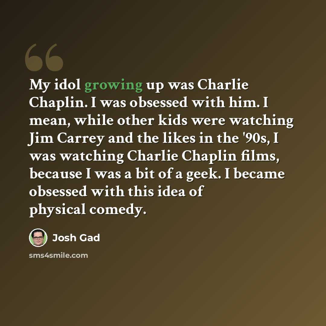 “My idol growing up was Charlie Chaplin. I was obsessed with him. I mean, while other kids were watching Jim Carrey and the likes in the '90s, I was watching Charlie Chaplin films, because I was a bit of a geek. I became obsessed with this idea of physical comedy.” quote by Josh Gad
