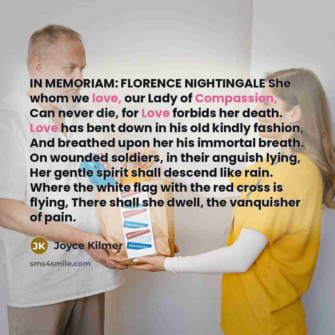 “IN MEMORIAM: FLORENCE NIGHTINGALE She whom we love, our Lady of Compassion, Can never die, for Love forbids her death. Love has bent down in his old kindly fashion, And breathed upon her his immortal breath. On wounded soldiers, in their anguish lying, Her gentle spirit shall descend like rain…” quote by Joyce Kilmer