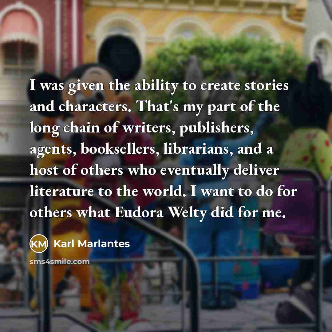 “I was given the ability to create stories and characters. That's my part of the long chain of writers, publishers, agents, booksellers, librarians, and a host of others who eventually deliver literature to the world. I want to do for others what Eudora Welty did for me.” quote by Karl Marlantes