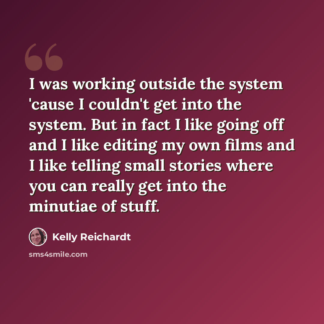 “I was working outside the system 'cause I couldn't get into the system. But in fact I like going off and I like editing my own films and I like telling small stories where you can really get into the minutiae of stuff.” quote by Kelly Reichardt