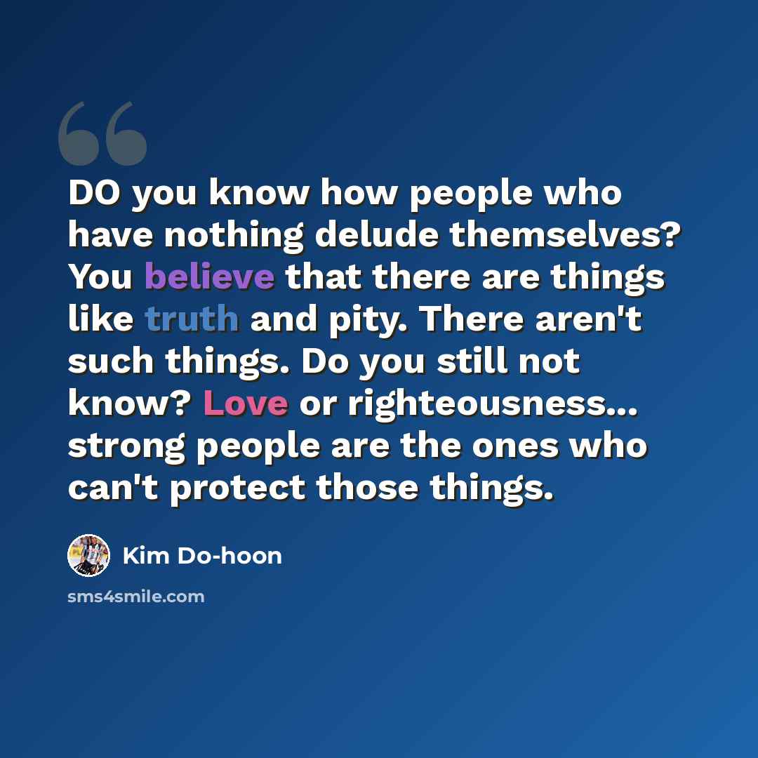 “DO you know how people who have nothing delude themselves? You believe that there are things like truth and pity. There aren't such things. Do you still not know? Love or righteousness... strong people are the ones who can't protect those things.” quote by Kim Do-hoon