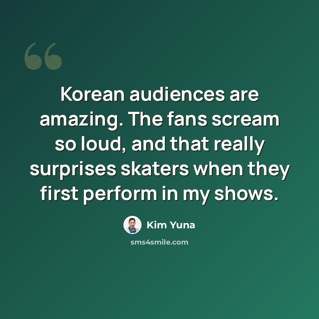 “Korean audiences are amazing. The fans scream so loud, and that really surprises skaters when they first perform in my shows.” quote by Kim Yuna