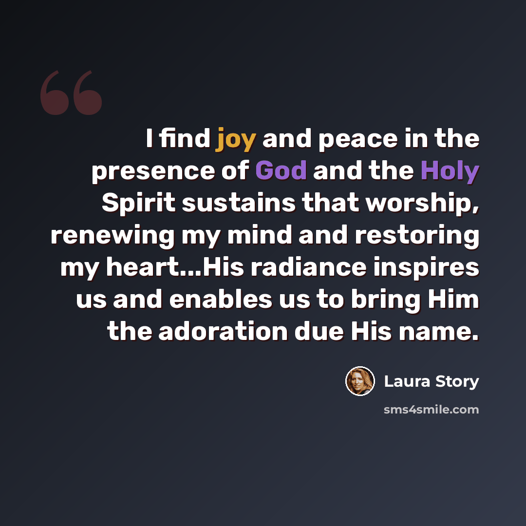 “I find joy and peace in the presence of God and the Holy Spirit sustains that worship, renewing my mind and restoring my heart...His radiance inspires us and enables us to bring Him the adoration due His name.” quote by Laura Story