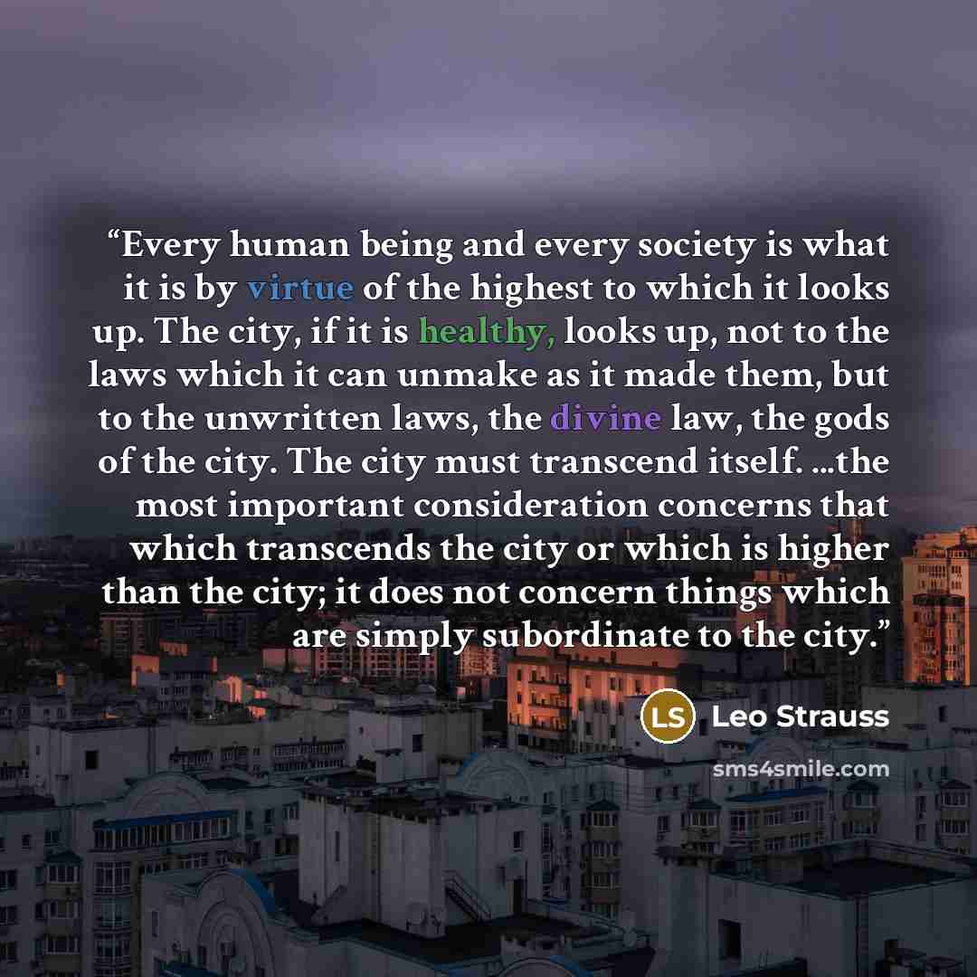 “Every human being and every society is what it is by virtue of the highest to which it looks up. The city, if it is healthy, looks up, not to the laws which it can unmake as it made them, but to the unwritten laws, the divine law, the gods of the city. The city must transcend itself. ...the most…” quote by Leo Strauss