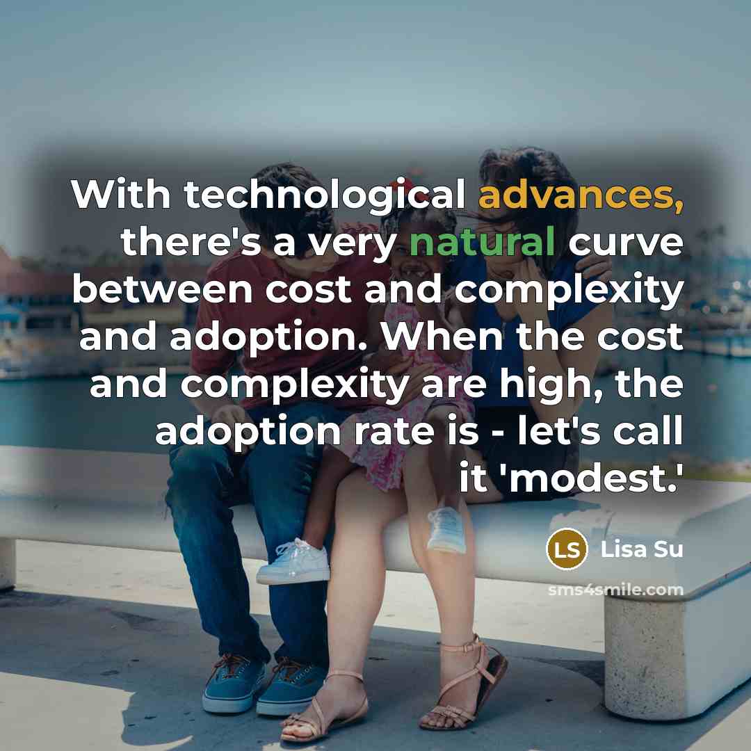 “With technological advances, there's a very natural curve between cost and complexity and adoption. When the cost and complexity are high, the adoption rate is - let's call it 'modest.'” quote by Lisa Su