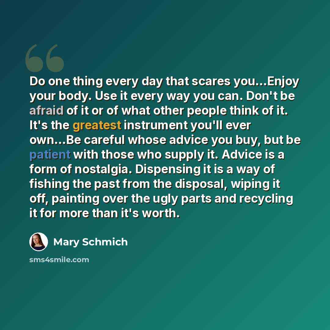 “Do one thing every day that scares you...Enjoy your body. Use it every way you can. Don't be afraid of it or of what other people think of it. It's the greatest instrument you'll ever own...Be careful whose advice you buy, but be patient with those who supply it. Advice is a form of nostalgia…” quote by Mary Schmich