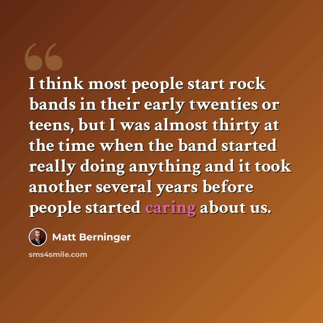 “I think most people start rock bands in their early twenties or teens, but I was almost thirty at the time when the band started really doing anything and it took another several years before people started caring about us.” quote by Matt Berninger