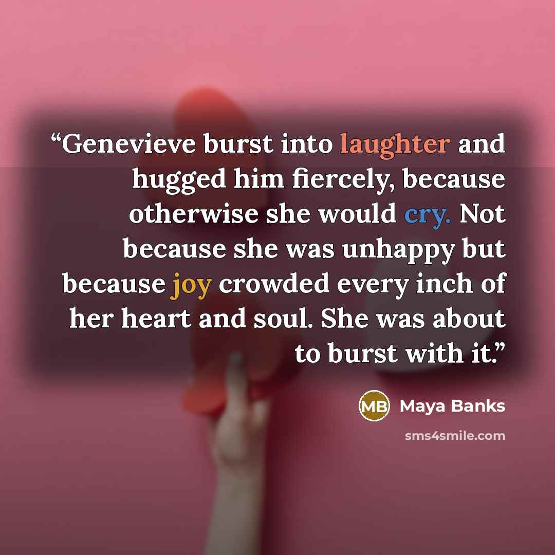 “Genevieve burst into laughter and hugged him fiercely, because otherwise she would cry. Not because she was unhappy but because joy crowded every inch of her heart and soul. She was about to burst with it.” quote by Maya Banks