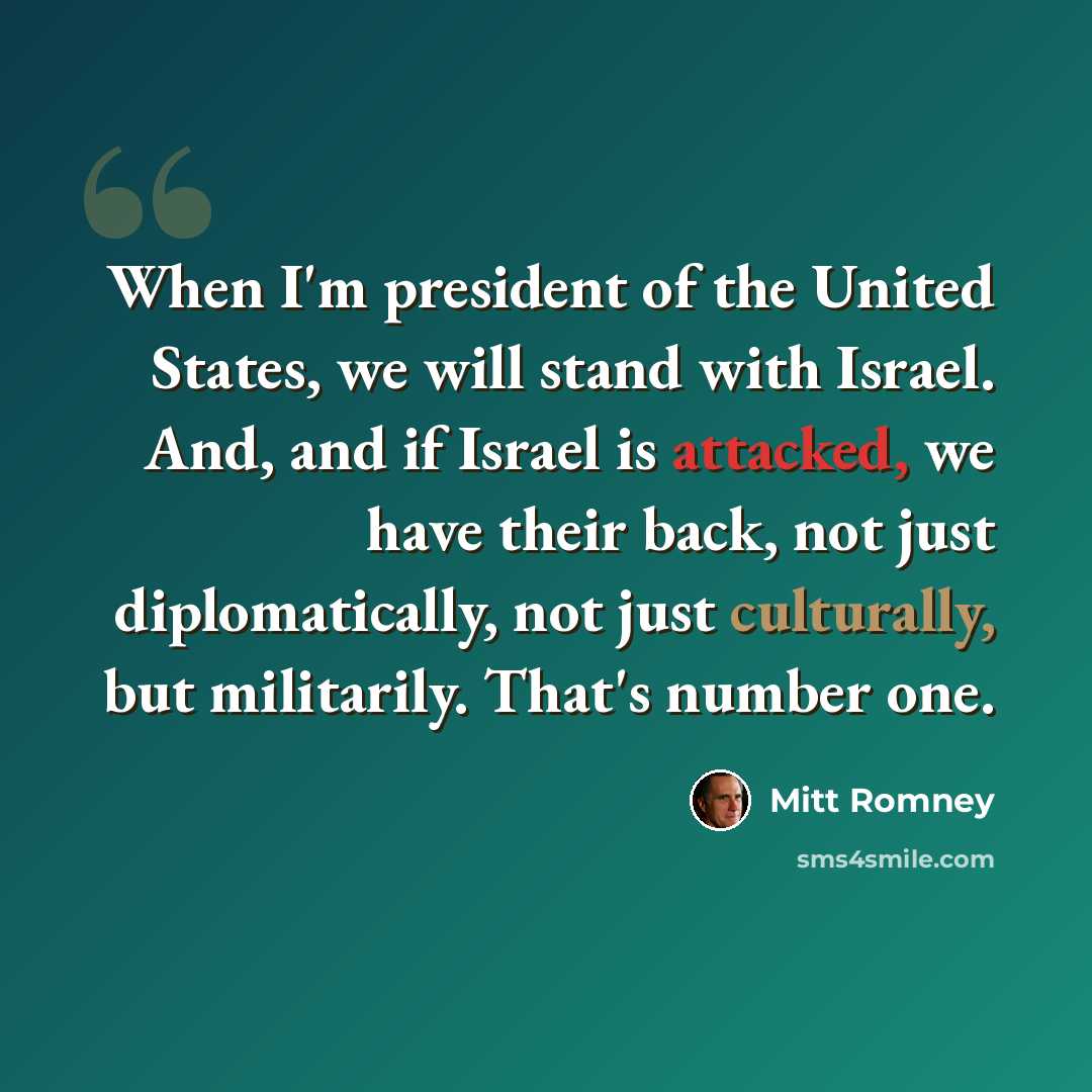 “When I'm president of the United States, we will stand with Israel. And, and if Israel is attacked, we have their back, not just diplomatically, not just culturally, but militarily. That's number one.” quote by Mitt Romney