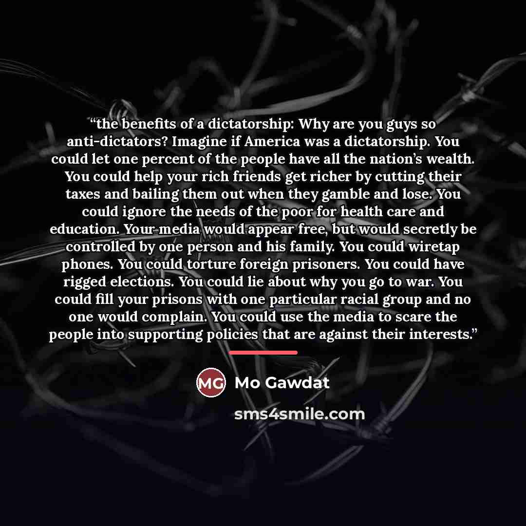 “the benefits of a dictatorship: Why are you guys so anti-dictators? Imagine if America was a dictatorship. You could let one percent of the people have all the nation’s wealth. You could help your rich friends get richer by cutting their taxes and bailing them out when they gamble and lose. You…” quote by Mo Gawdat
