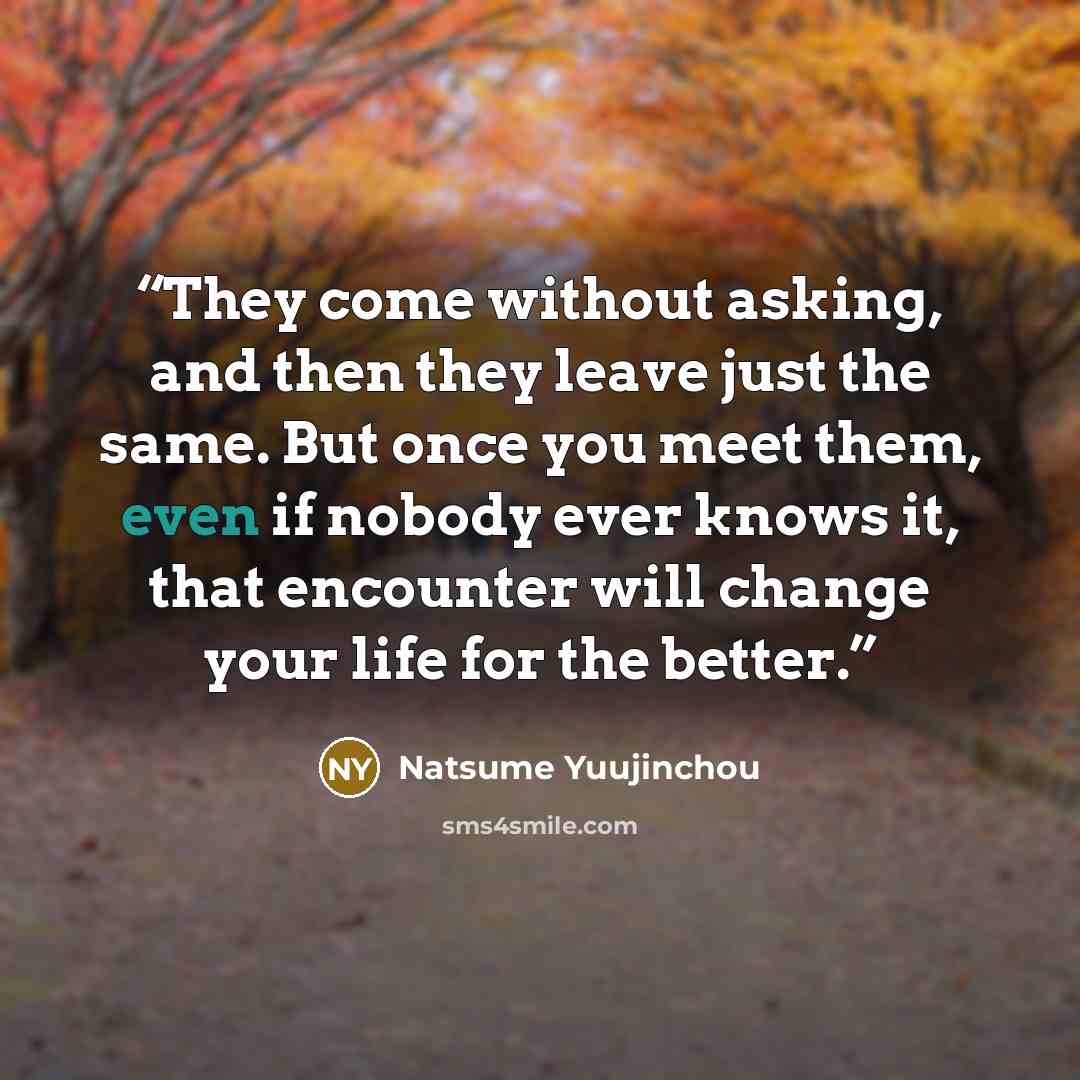 “They come without asking, and then they leave just the same. But once you meet them, even if nobody ever knows it, that encounter will change your life for the better.” quote by Natsume Yuujinchou