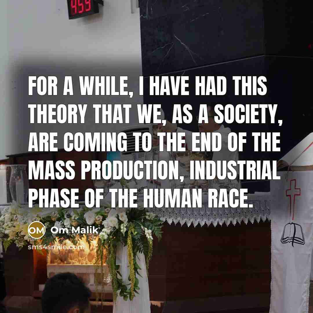 “For a while, I have had this theory that we, as a society, are coming to the end of the mass production, industrial phase of the human race.” quote by Om Malik