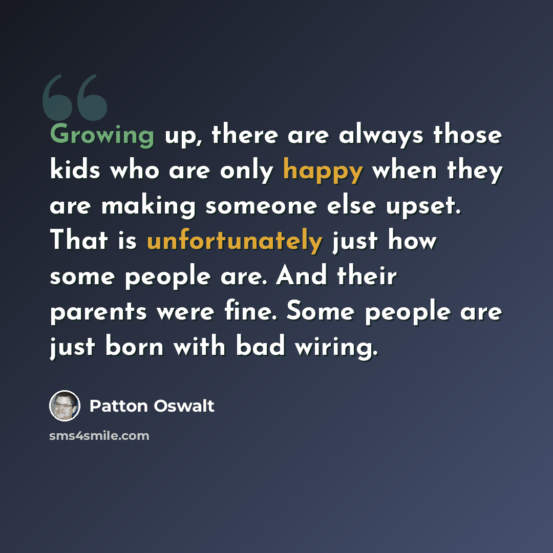 “Growing up, there are always those kids who are only happy when they are making someone else upset. That is unfortunately just how some people are. And their parents were fine. Some people are just born with bad wiring.” quote by Patton Oswalt