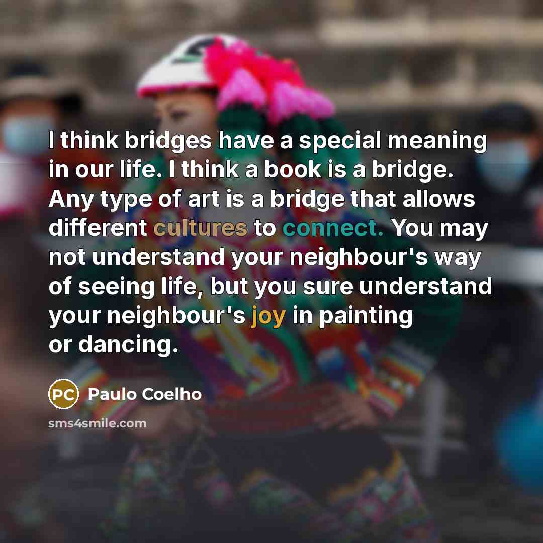 “I think bridges have a special meaning in our life. I think a book is a bridge. Any type of art is a bridge that allows different cultures to connect. You may not understand your neighbour's way of seeing life, but you sure understand your neighbour's joy in painting or dancing.” quote by Paulo Coelho