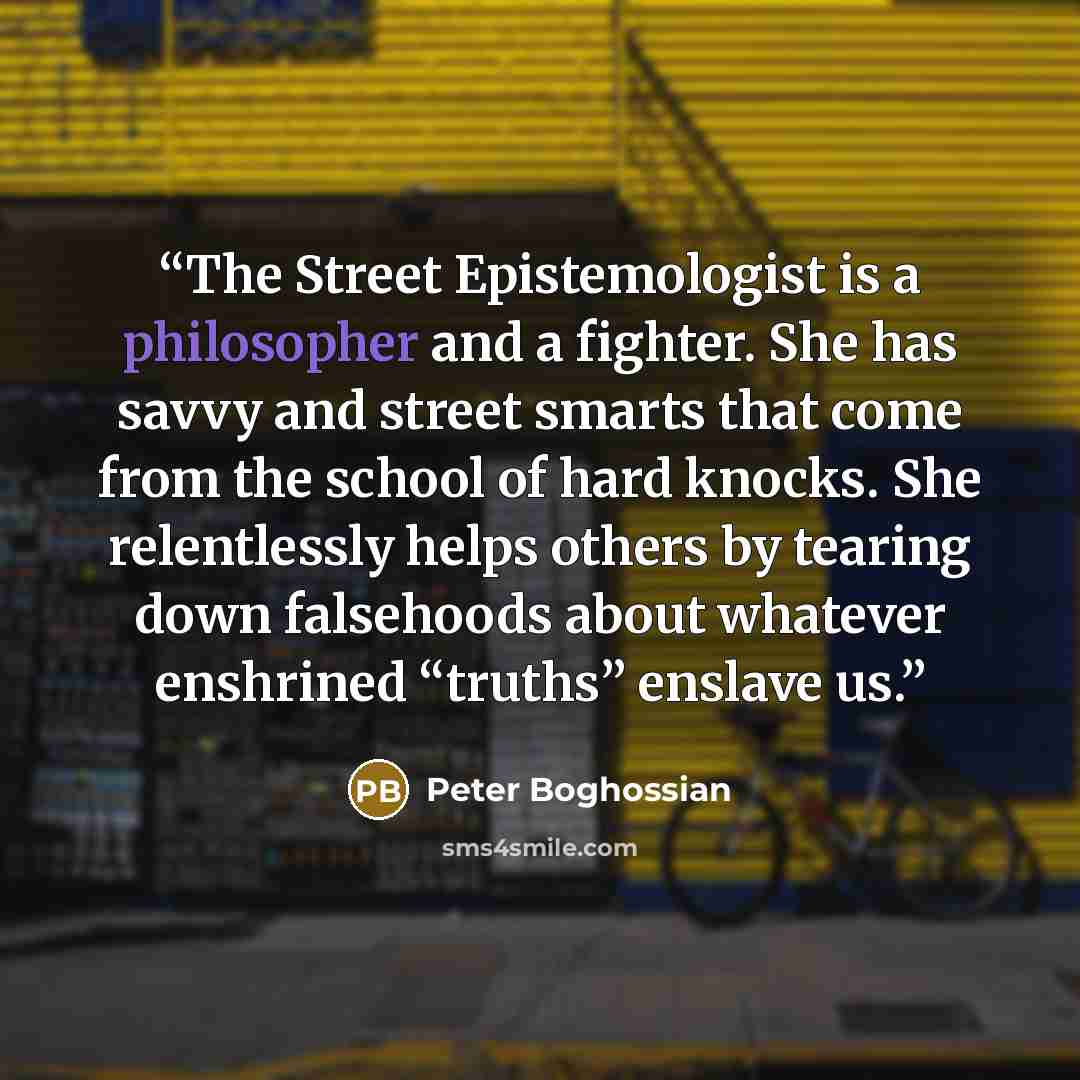 “The Street Epistemologist is a philosopher and a fighter. She has savvy and street smarts that come from the school of hard knocks. She relentlessly helps others by tearing down falsehoods about whatever enshrined “truths” enslave us.” quote by Peter Boghossian