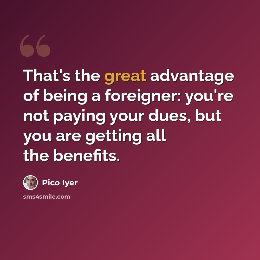 “That's the great advantage of being a foreigner: you're not paying your dues, but you are getting all the benefits.” quote by Pico Iyer
