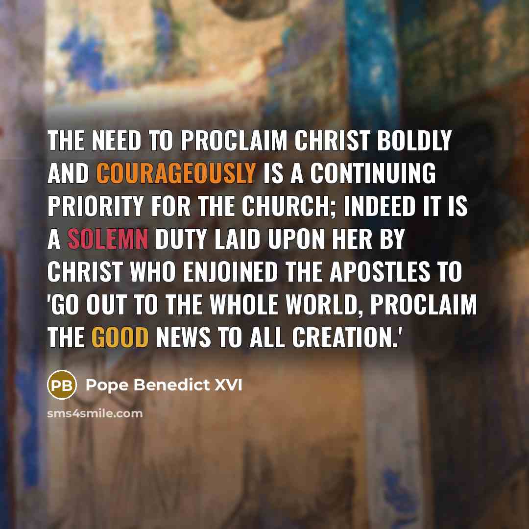 “The need to proclaim Christ boldly and courageously is a continuing priority for the Church; indeed it is a solemn duty laid upon her by Christ who enjoined the Apostles to 'go out to the whole world, proclaim the Good News to all creation.'” quote by Pope Benedict XVI