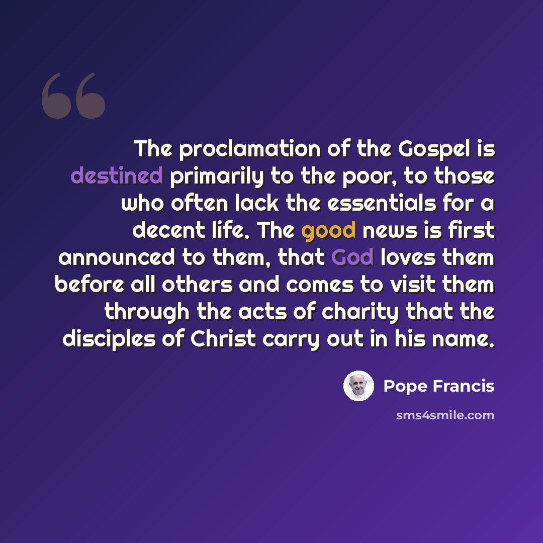 “The proclamation of the Gospel is destined primarily to the poor, to those who often lack the essentials for a decent life. The good news is first announced to them, that God loves them before all others and comes to visit them through the acts of charity that the disciples of Christ carry out in…” quote by Pope Francis