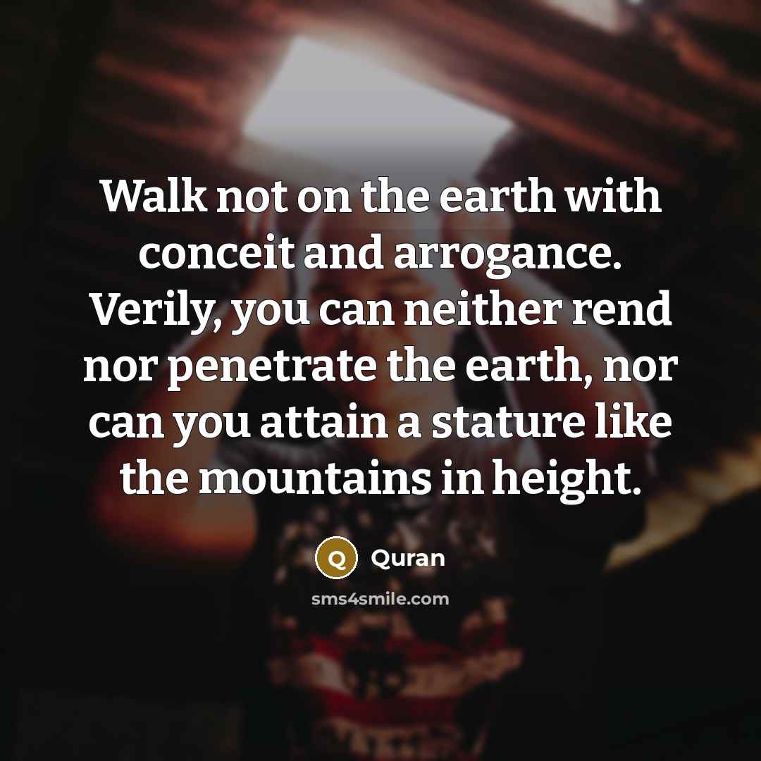 “Walk not on the earth with conceit and arrogance. Verily, you can neither rend nor penetrate the earth, nor can you attain a stature like the mountains in height.” quote by QURAN