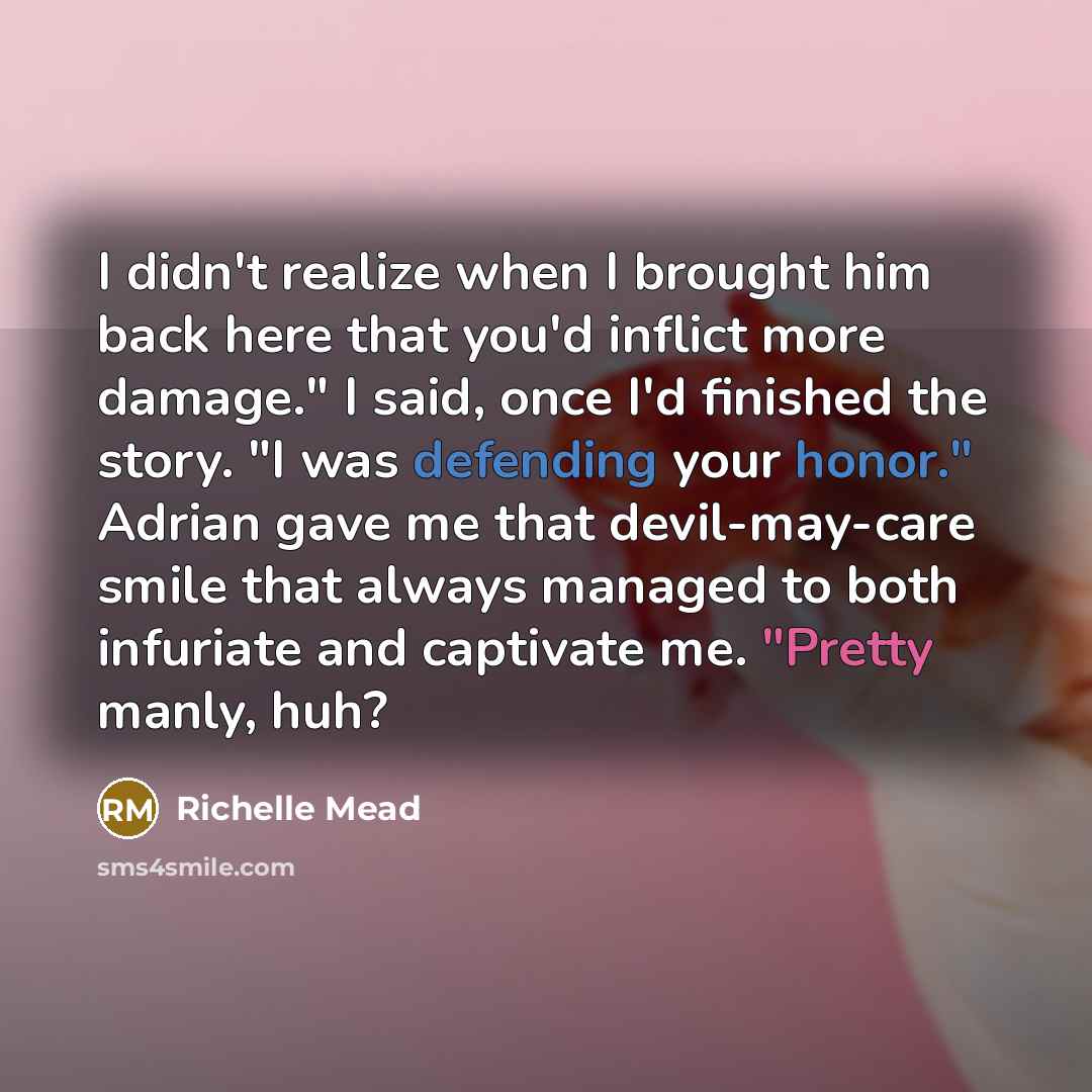 “I didn't realize when I brought him back here that you'd inflict more damage." I said, once I'd finished the story. "I was defending your honor." Adrian gave me that devil-may-care smile that always managed to both infuriate and captivate me. "Pretty manly, huh?” quote by Richelle Mead