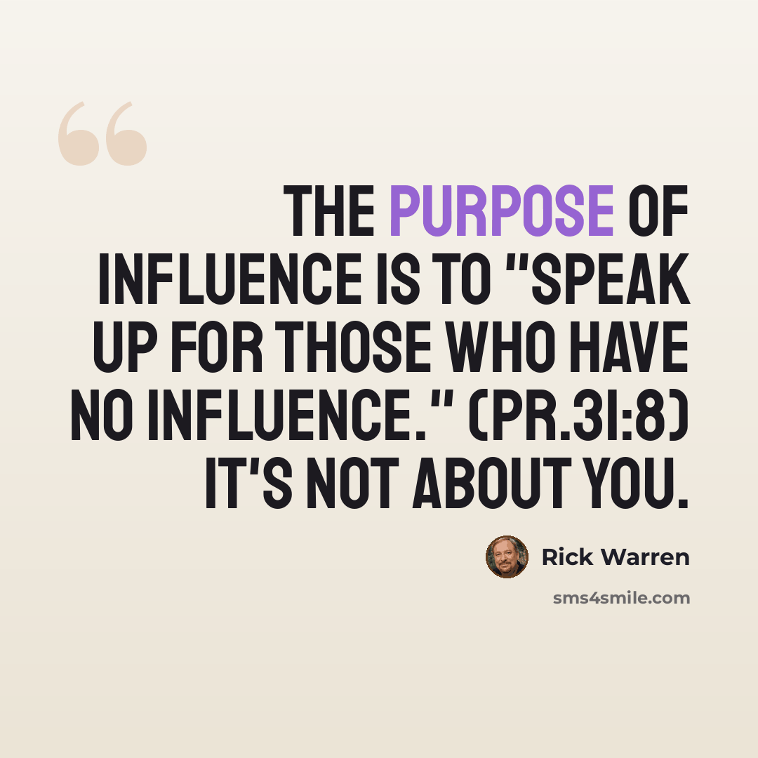 “The purpose of influence is to "speak up for those who have no influence." (Pr.31:8) It's not about you.” quote by Rick Warren
