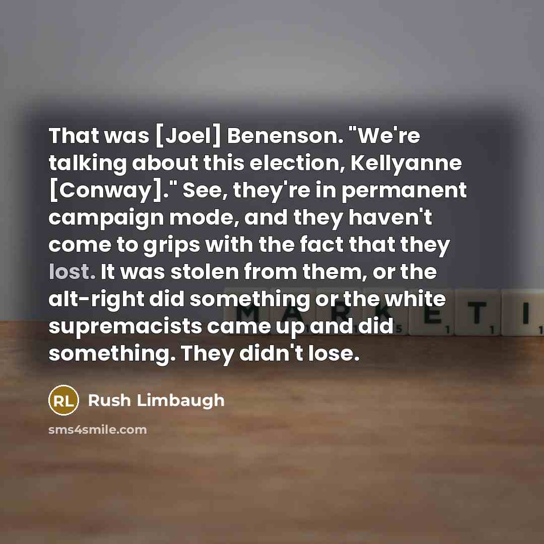 “That was [Joel] Benenson. "We're talking about this election, Kellyanne [Conway]." See, they're in permanent campaign mode, and they haven't come to grips with the fact that they lost. It was stolen from them, or the alt-right did something or the white supremacists came up and did something. They…” quote by Rush Limbaugh