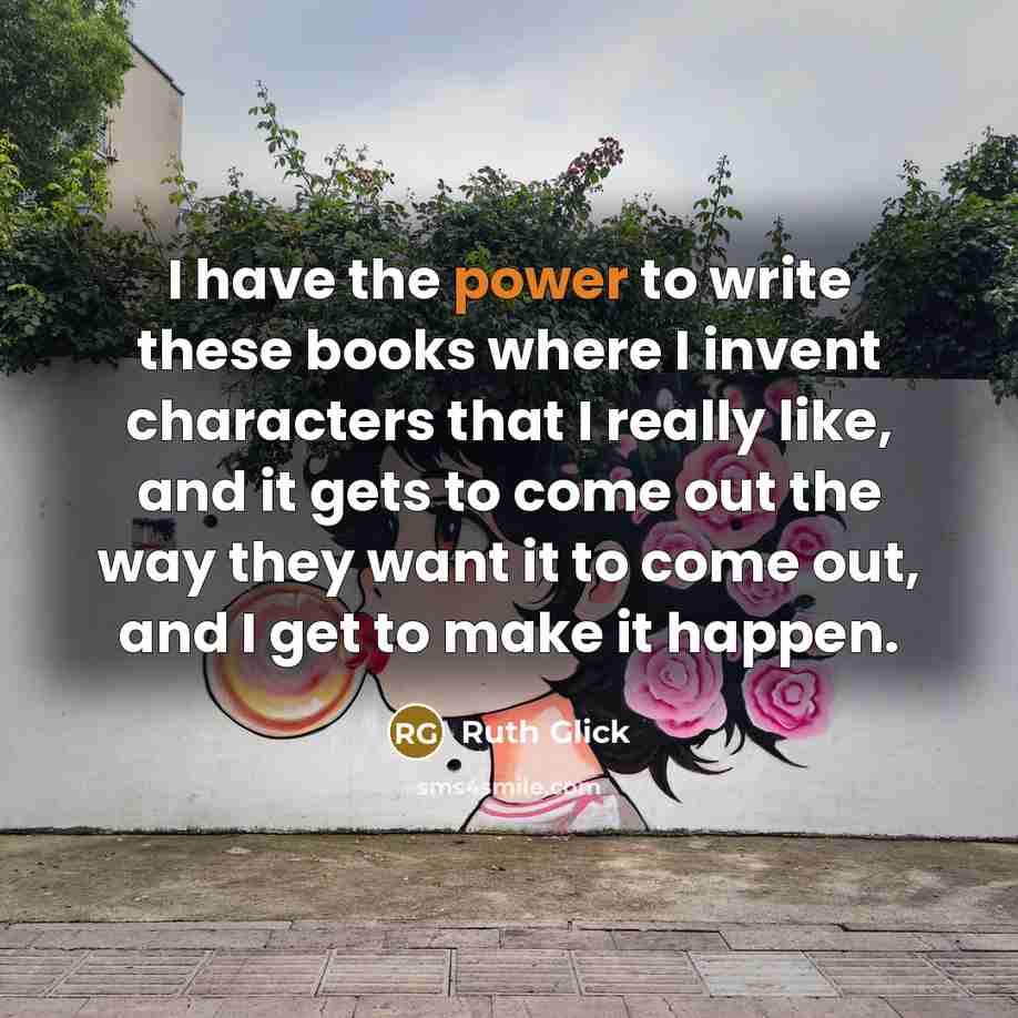 “I have the power to write these books where I invent characters that I really like, and it gets to come out the way they want it to come out, and I get to make it happen.” quote by Ruth Glick