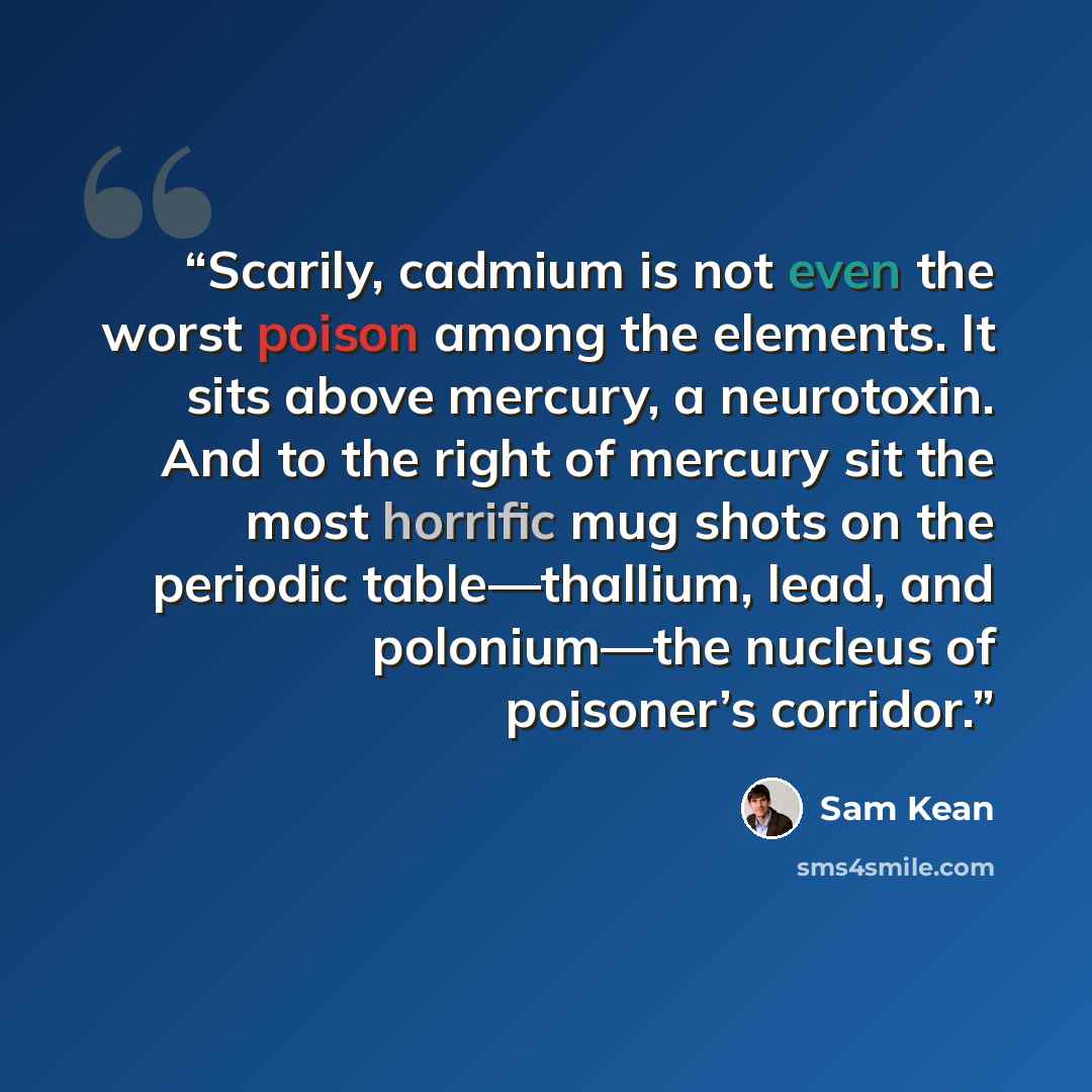 “Scarily, cadmium is not even the worst poison among the elements. It sits above mercury, a neurotoxin. And to the right of mercury sit the most horrific mug shots on the periodic table—thallium, lead, and polonium—the nucleus of poisoner’s corridor.” quote by Sam Kean