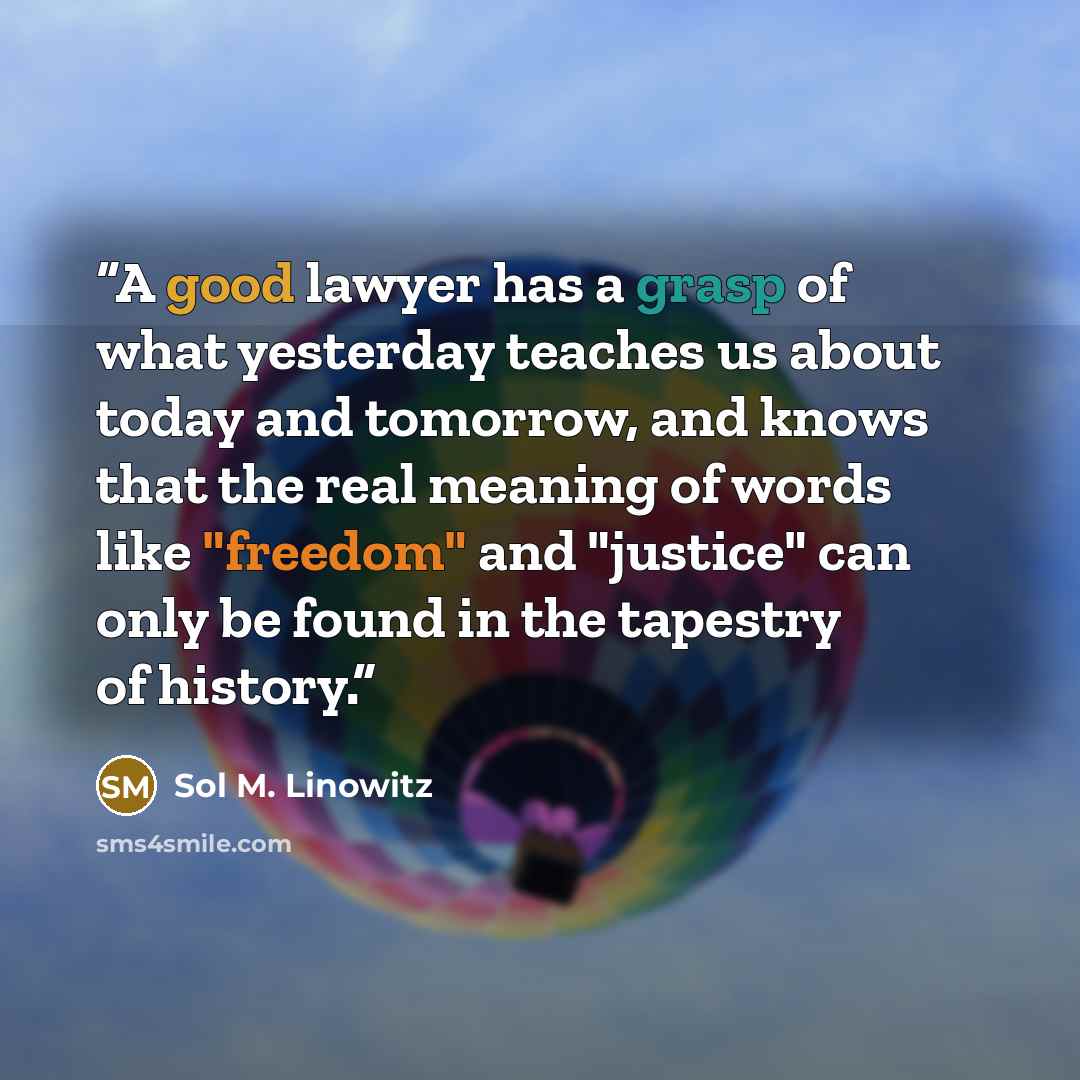 “A good lawyer has a grasp of what yesterday teaches us about today and tomorrow, and knows that the real meaning of words like "freedom" and "justice" can only be found in the tapestry of history.” quote by Sol M. Linowitz