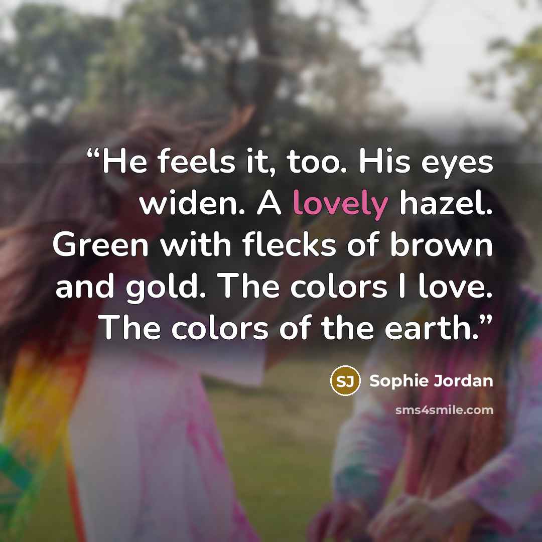 “He feels it, too. His eyes widen. A lovely hazel. Green with flecks of brown and gold. The colors I love. The colors of the earth.” quote by Sophie Jordan