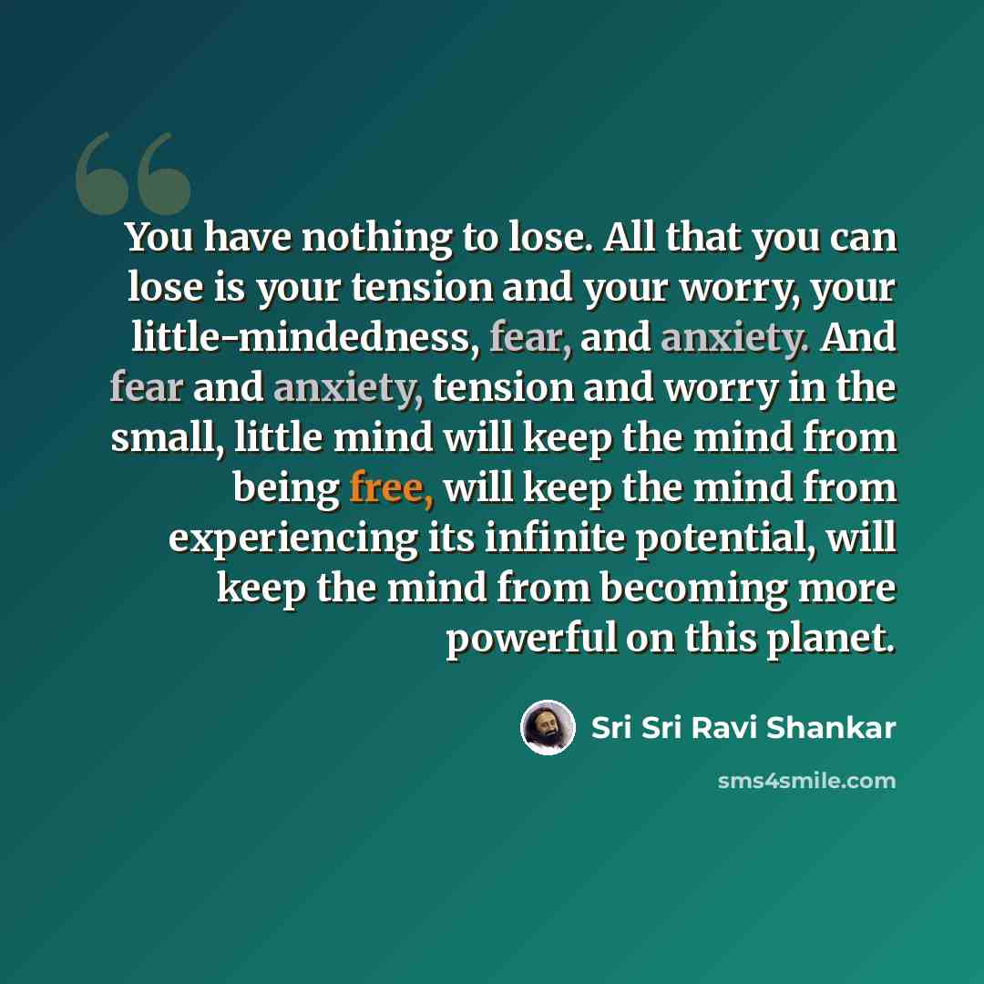 “You have nothing to lose. All that you can lose is your tension and your worry, your little-mindedness, fear, and anxiety. And fear and anxiety, tension and worry in the small, little mind will keep the mind from being free, will keep the mind from experiencing its infinite potential, will keep…” quote by Sri Sri Ravi Shankar