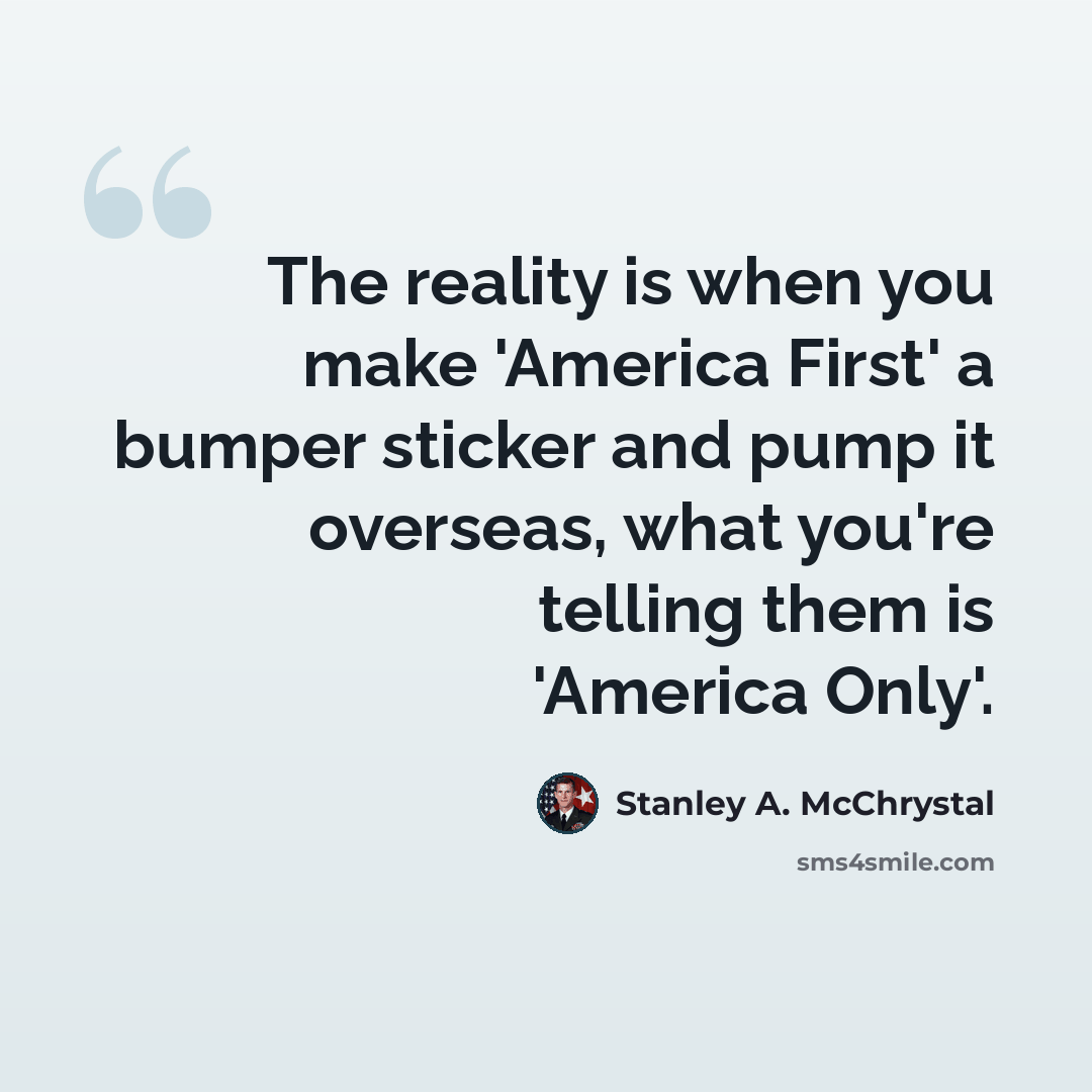 “The reality is when you make 'America First' a bumper sticker and pump it overseas, what you're telling them is 'America Only'.” quote by Stanley A. McChrystal