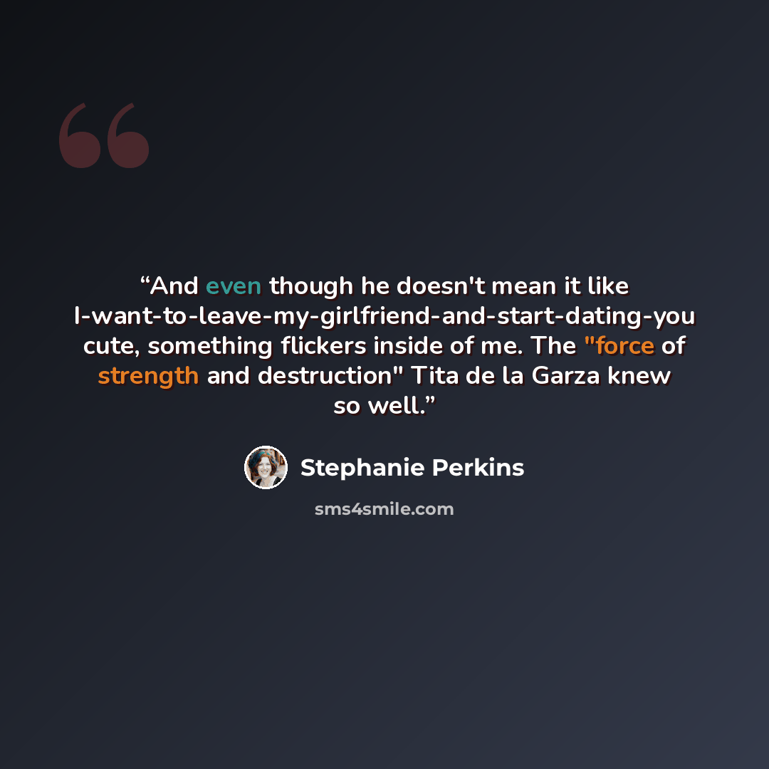 “And even though he doesn't mean it like I-want-to-leave-my-girlfriend-and-start-dating-you cute, something flickers inside of me. The "force of strength and destruction" Tita de la Garza knew so well.” quote by Stephanie Perkins
