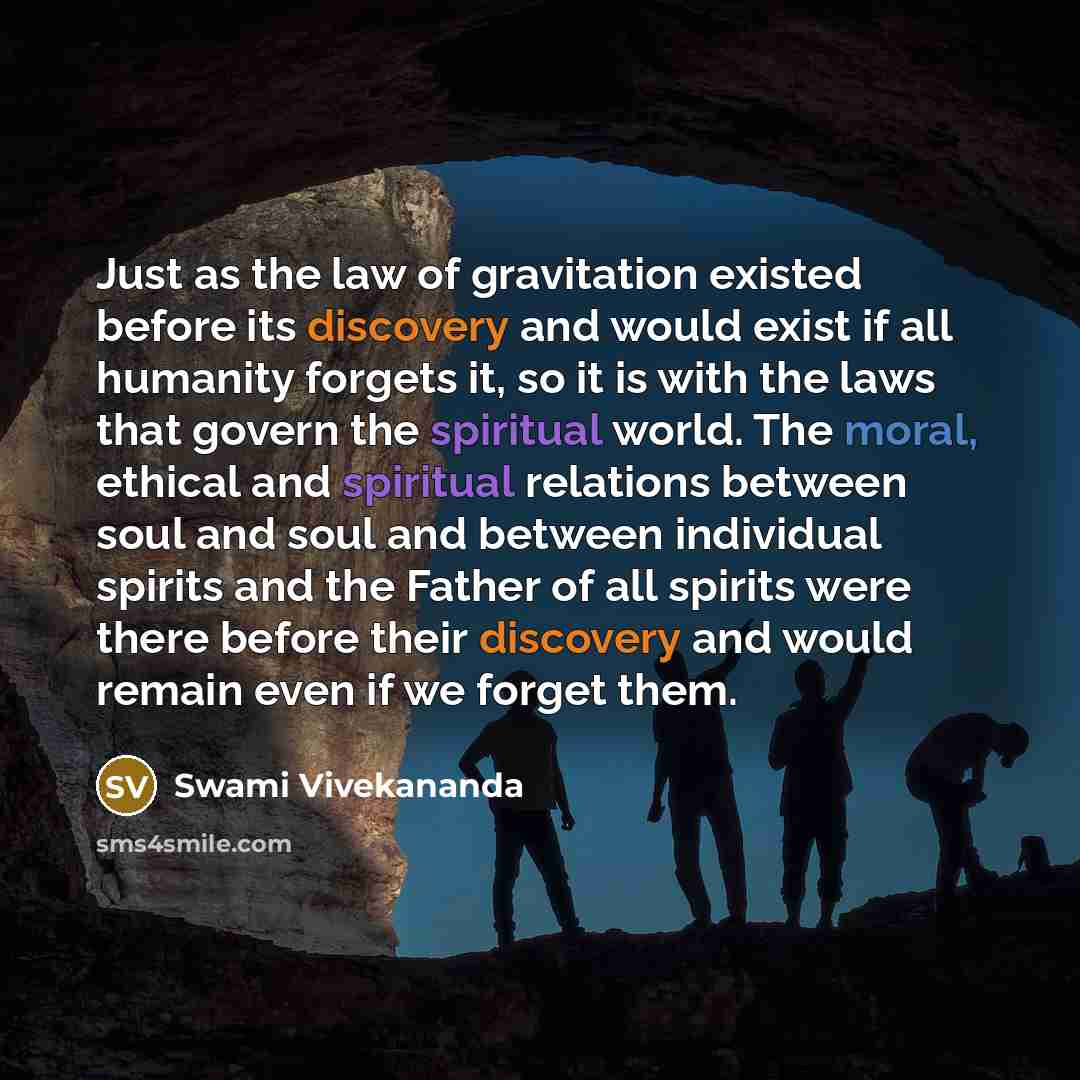 “Just as the law of gravitation existed before its discovery and would exist if all humanity forgets it, so it is with the laws that govern the spiritual world. The moral, ethical and spiritual relations between soul and soul and between individual spirits and the Father of all spirits were there…” quote by Swami Vivekananda
