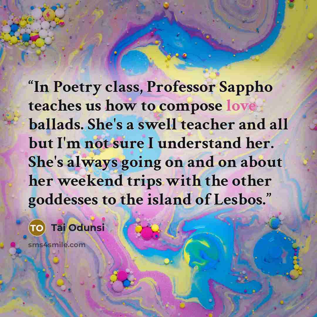 “In Poetry class, Professor Sappho teaches us how to compose love ballads. She's a swell teacher and all but I'm not sure I understand her. She's always going on and on about her weekend trips with the other goddesses to the island of Lesbos.” quote by Tai Odunsi