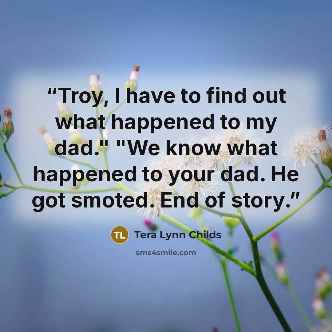 “Troy, I have to find out what happened to my dad." "We know what happened to your dad. He got smoted. End of story.” quote by Tera Lynn Childs