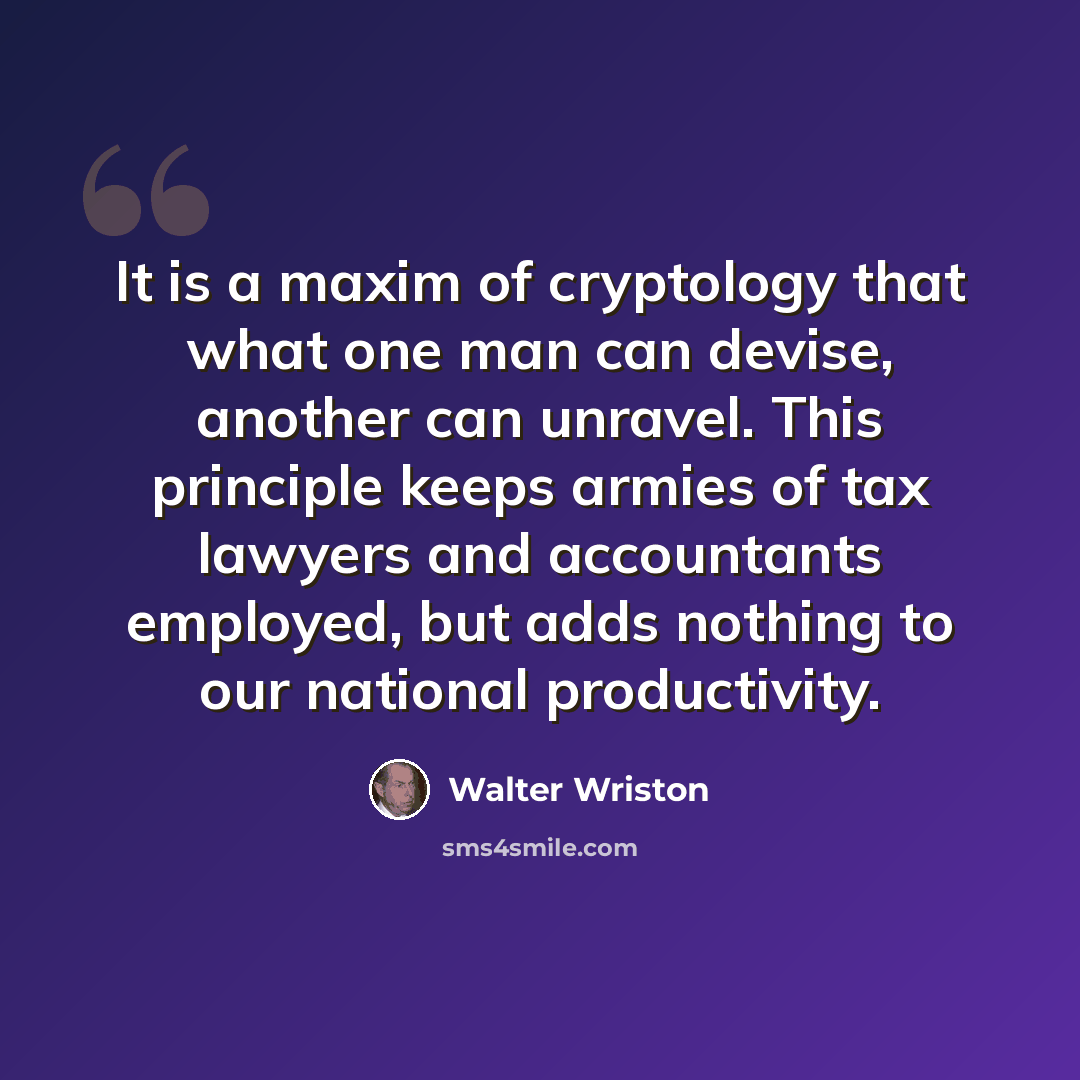 “It is a maxim of cryptology that what one man can devise, another can unravel. This principle keeps armies of tax lawyers and accountants employed, but adds nothing to our national productivity.” quote by Walter Wriston