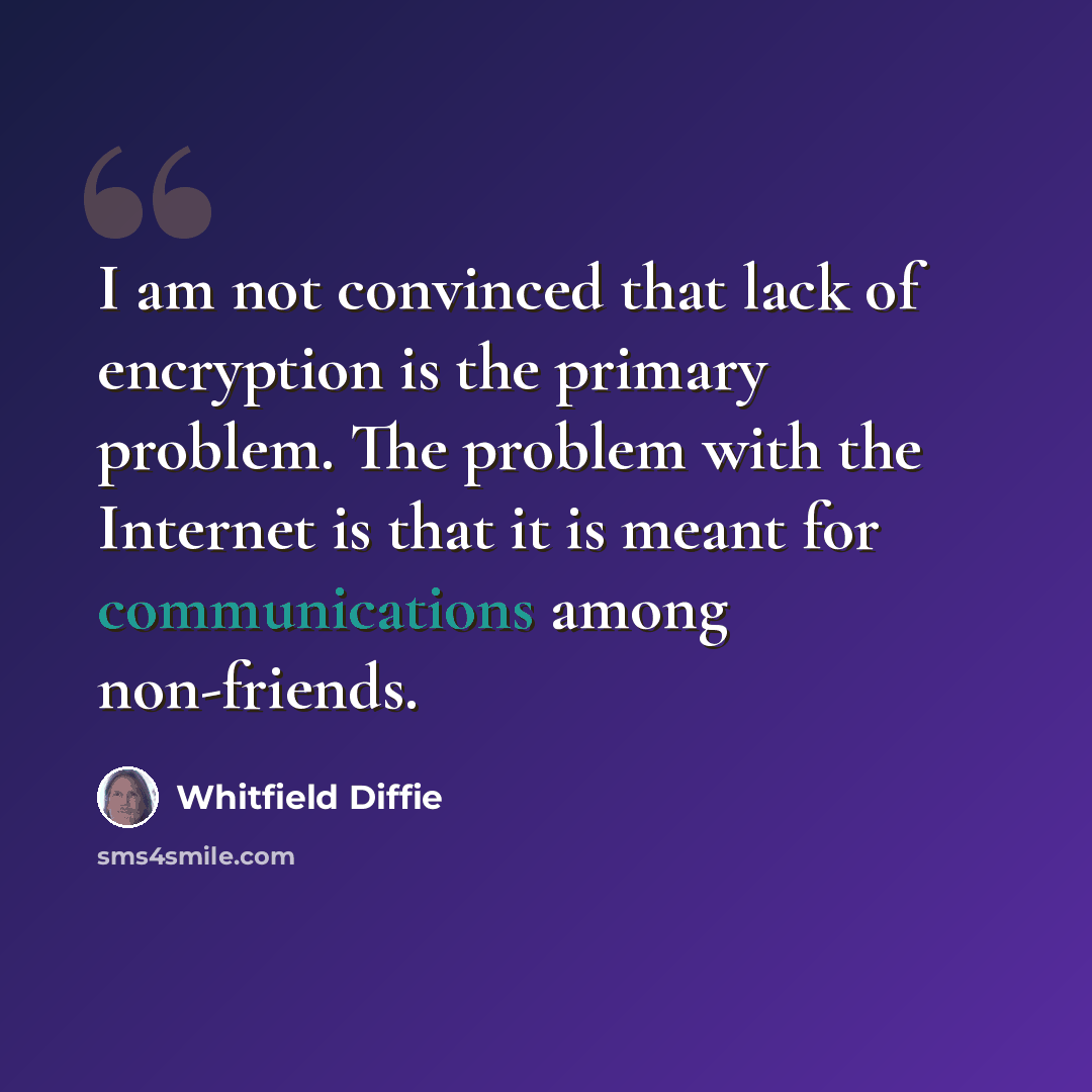 “I am not convinced that lack of encryption is the primary problem. The problem with the Internet is that it is meant for communications among non-friends.” quote by Whitfield Diffie