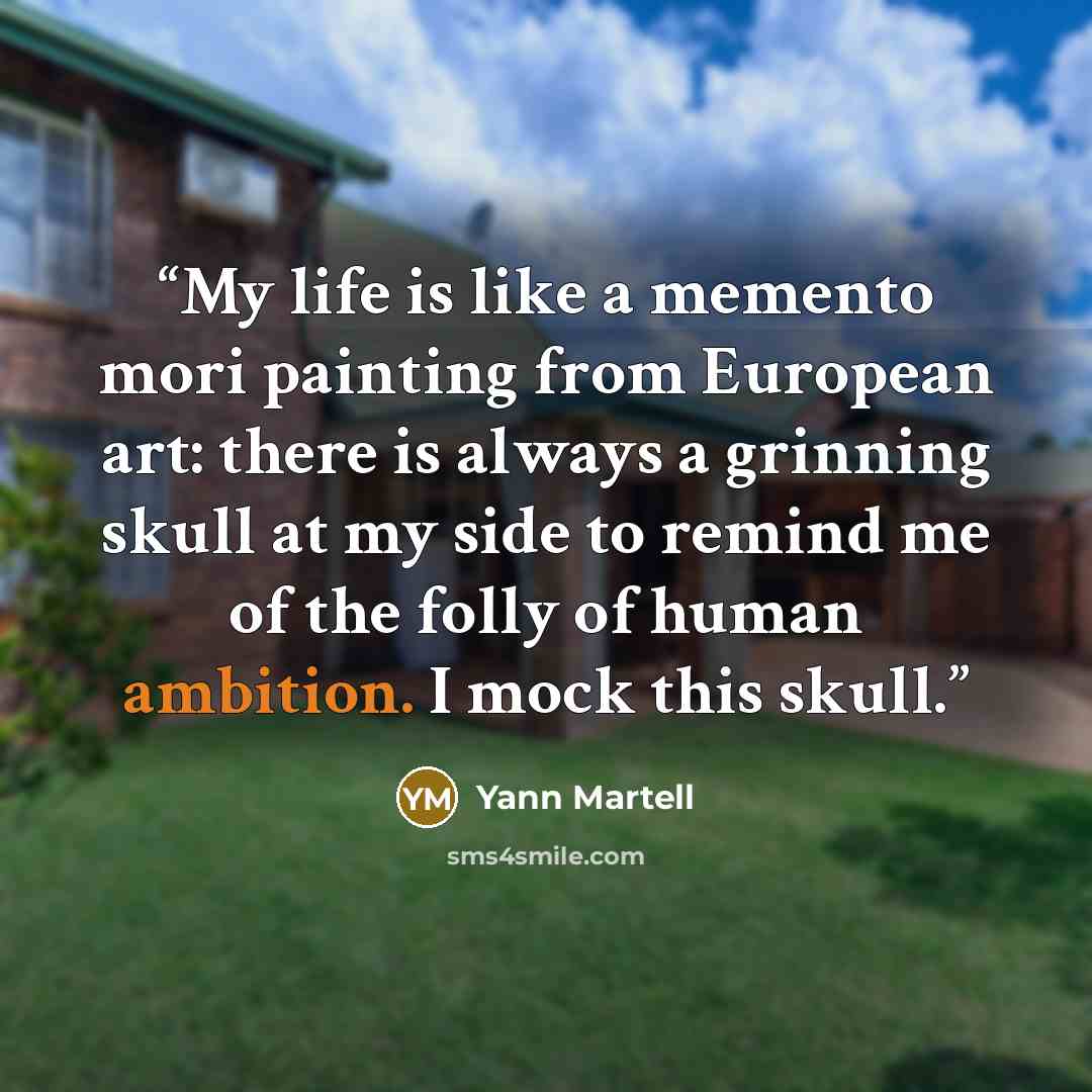 “My life is like a memento mori painting from European art: there is always a grinning skull at my side to remind me of the folly of human ambition. I mock this skull.” quote by Yann Martell