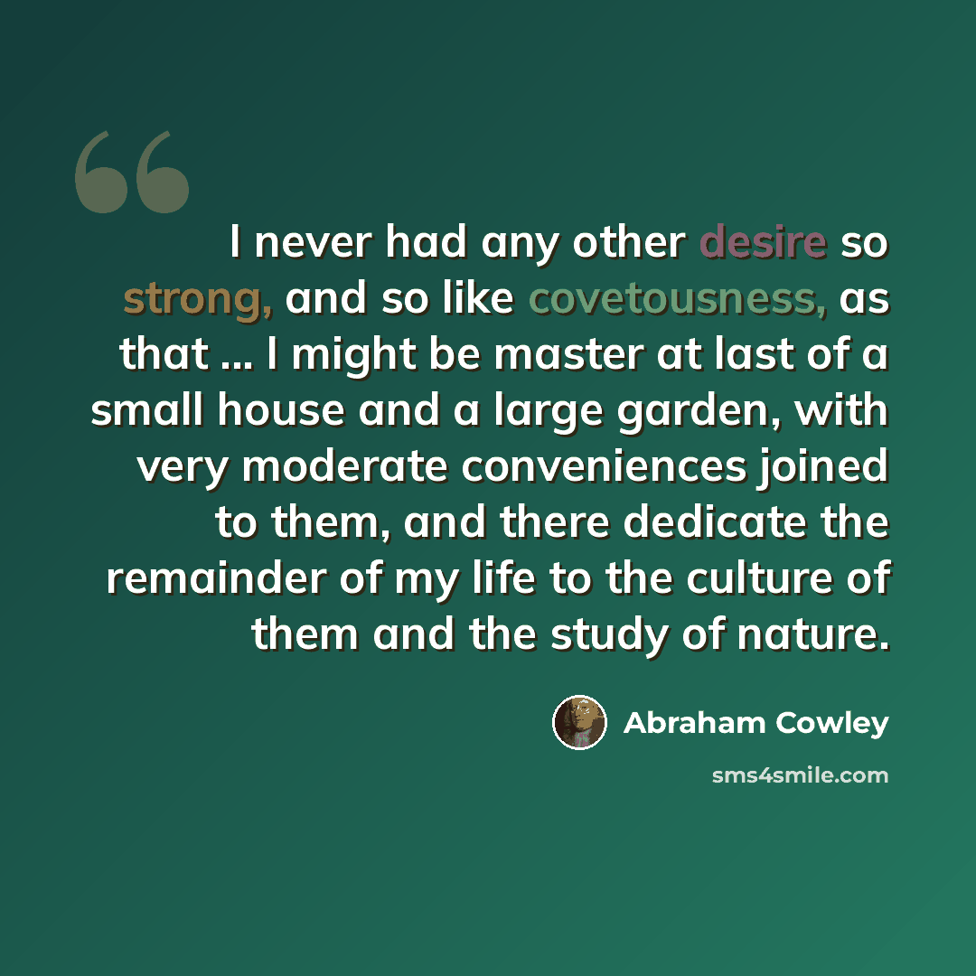 “I never had any other desire so strong, and so like covetousness, as that ... I might be master at last of a small house and a large garden, with very moderate conveniences joined to them, and there dedicate the remainder of my life to the culture of them and the study of nature.” quote by Abraham Cowley