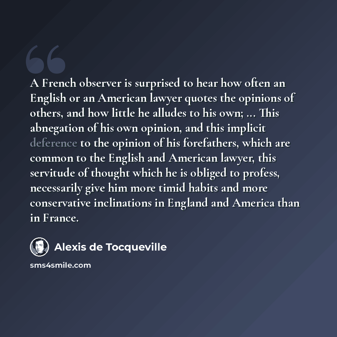 “A French observer is surprised to hear how often an English or an American lawyer quotes the opinions of others, and how little he alludes to his own; ... This abnegation of his own opinion, and this implicit deference to the opinion of his forefathers, which are common to the English and American…” quote by Alexis de Tocqueville