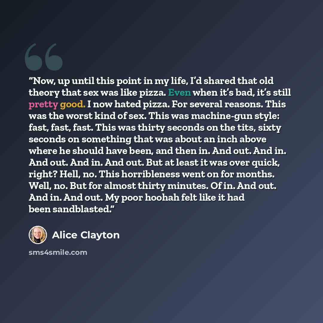 “Now, up until this point in my life, I’d shared that old theory that sex was like pizza. Even when it’s bad, it’s still pretty good. I now hated pizza. For several reasons. This was the worst kind of sex. This was machine-gun style: fast, fast, fast. This was thirty seconds on the tits, sixty…” quote by Alice Clayton