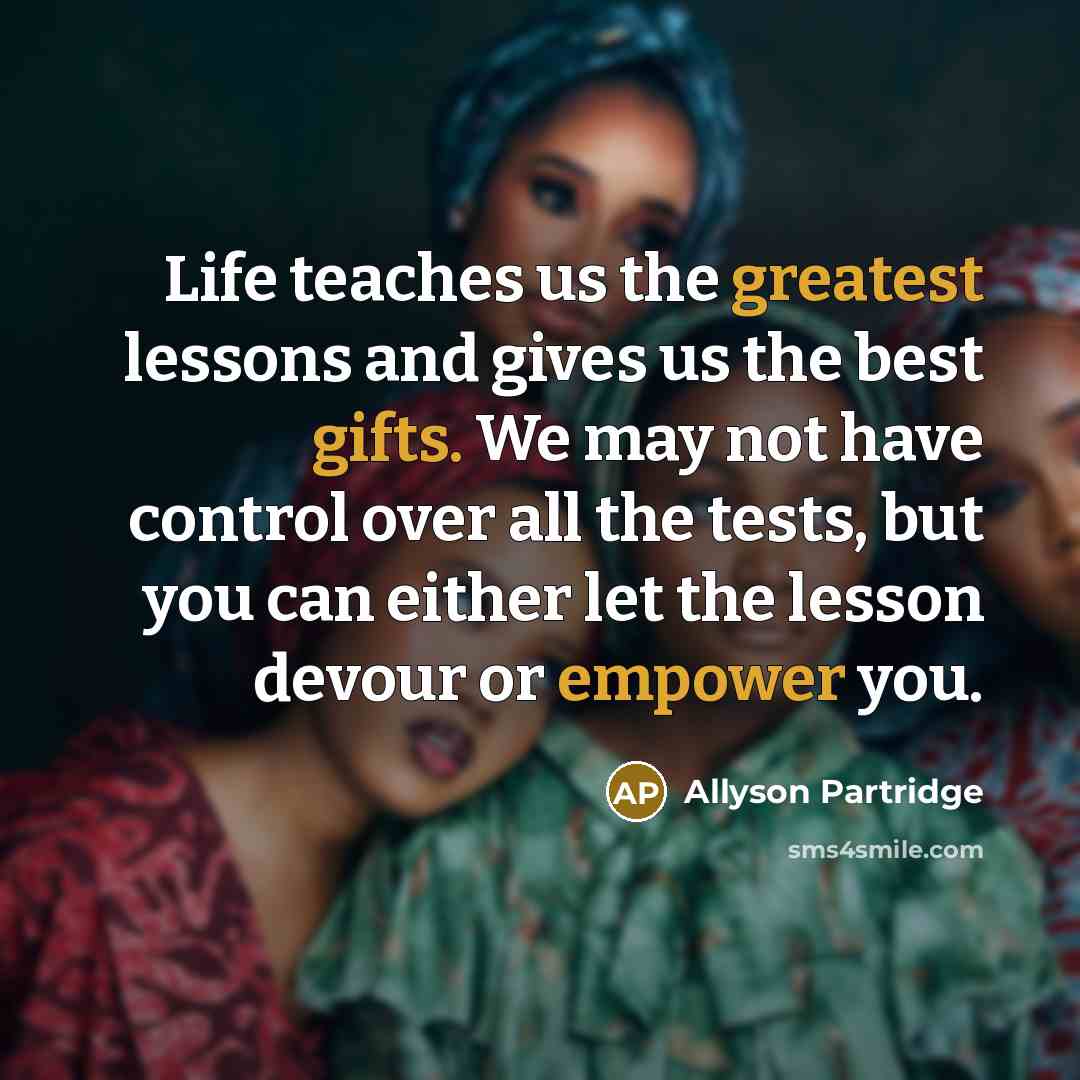 “Life teaches us the greatest lessons and gives us the best gifts. We may not have control over all the tests, but you can either let the lesson devour or empower you.” quote by Allyson Partridge