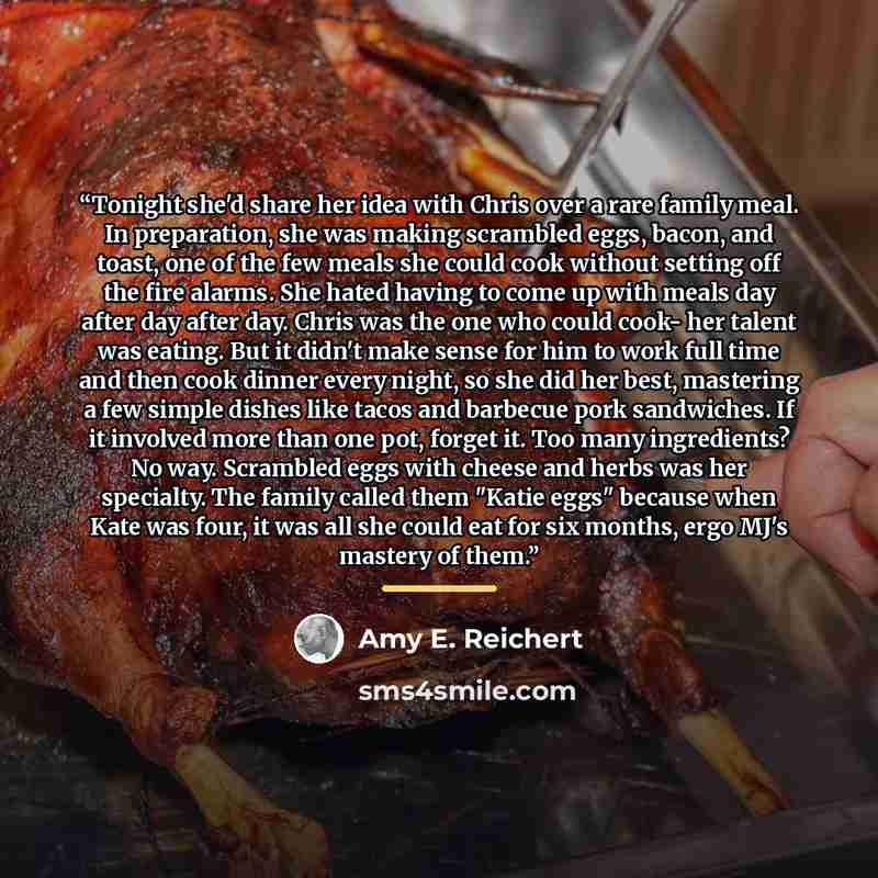 “Tonight she'd share her idea with Chris over a rare family meal. In preparation, she was making scrambled eggs, bacon, and toast, one of the few meals she could cook without setting off the fire alarms. She hated having to come up with meals day after day after day. Chris was the one who could…” quote by Amy E. Reichert