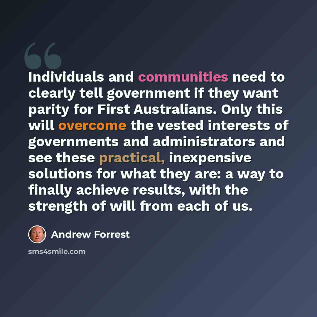 “Individuals and communities need to clearly tell government if they want parity for First Australians. Only this will overcome the vested interests of governments and administrators and see these practical, inexpensive solutions for what they are: a way to finally achieve results, with the…” quote by Andrew Forrest