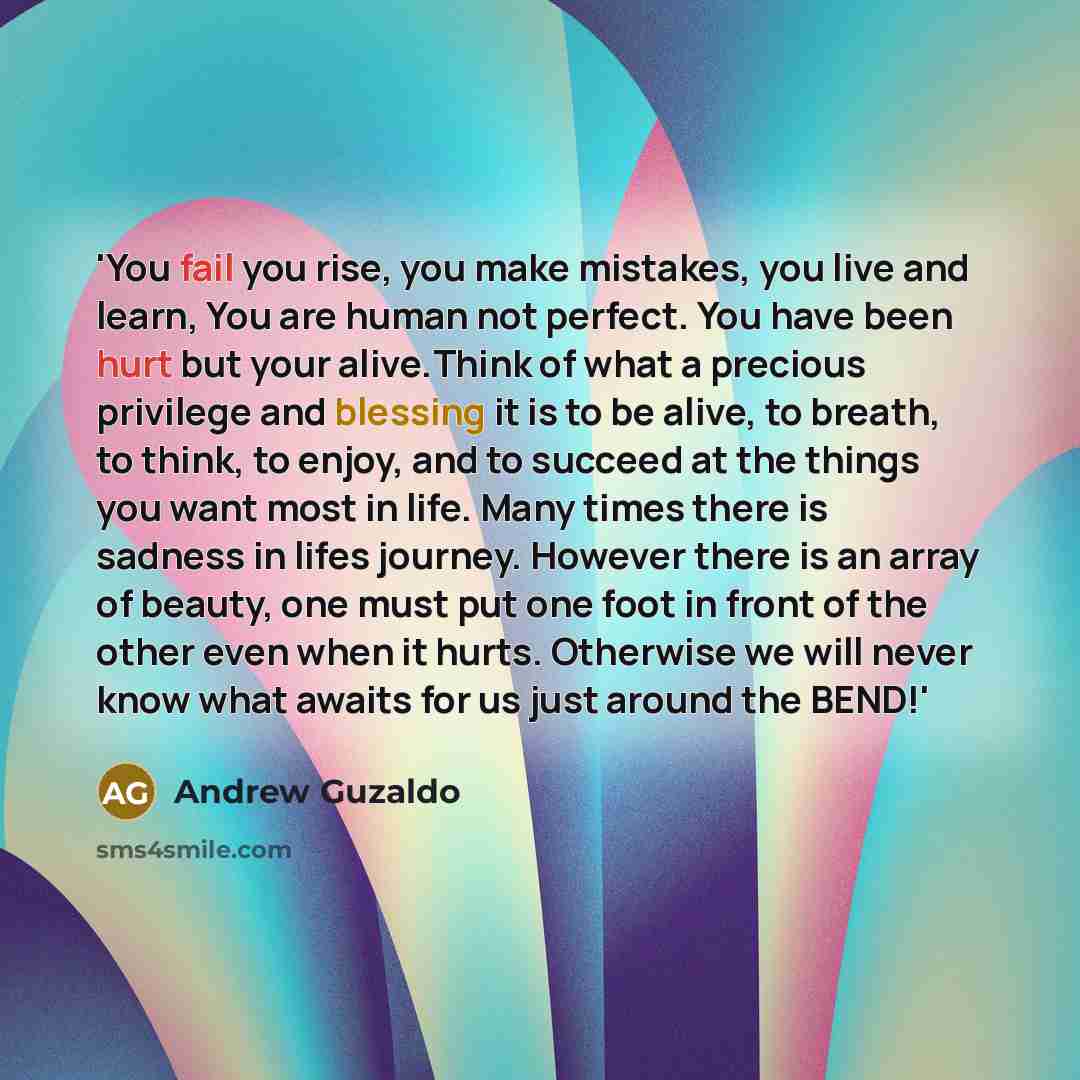 “'You fail you rise, you make mistakes, you live and learn, You are human not perfect. You have been hurt but your alive.Think of what a precious privilege and blessing it is to be alive, to breath, to think, to enjoy, and to succeed at the things you want most in life. Many times there is sadness…” quote by Andrew Guzaldo